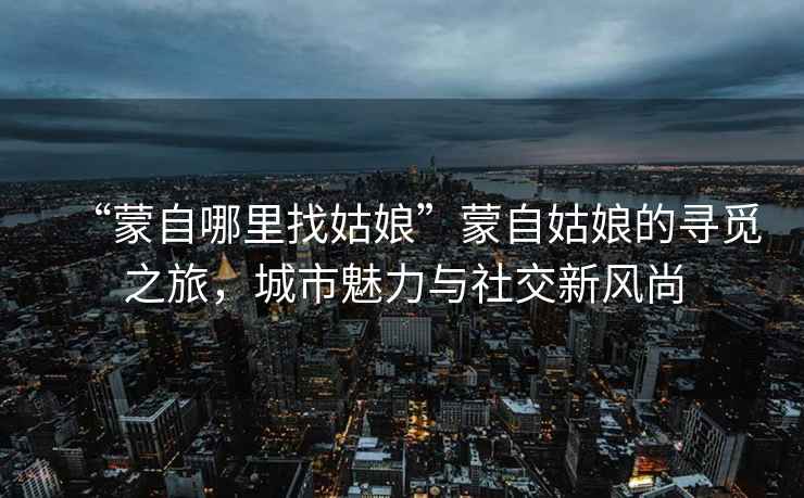 “蒙自哪里找姑娘”蒙自姑娘的尋覓之旅，城市魅力與社交新風尚