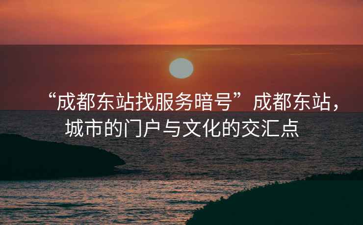 “成都東站找服務暗號”成都東站，城市的門戶與文化的交匯點