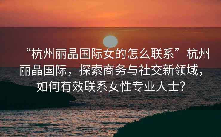 “杭州麗晶國際女的怎么聯(lián)系”杭州麗晶國際，探索商務(wù)與社交新領(lǐng)域，如何有效聯(lián)系女性專業(yè)人士？
