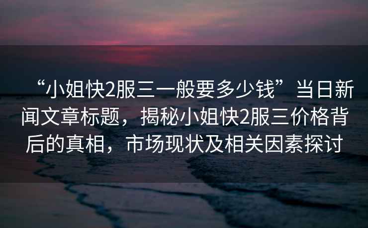 “小姐快2服三一般要多少錢”當日新聞文章標題，揭秘小姐快2服三價格背后的真相，市場現狀及相關因素探討