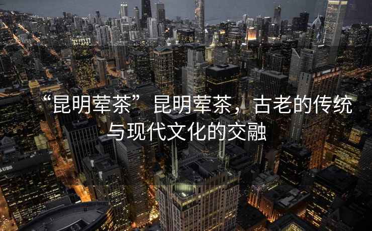 “昆明葷茶”昆明葷茶，古老的傳統與現代文化的交融