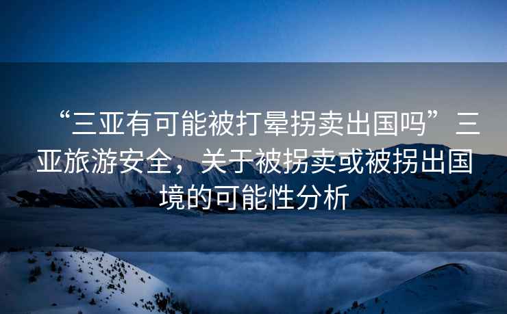 “三亞有可能被打暈拐賣出國嗎”三亞旅游安全，關于被拐賣或被拐出國境的可能性分析