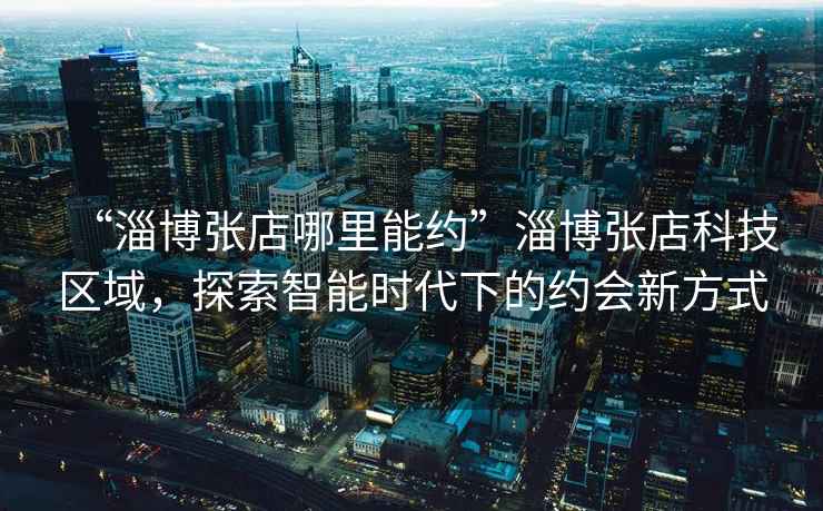 “淄博張店哪里能約”淄博張店科技區(qū)域，探索智能時代下的約會新方式