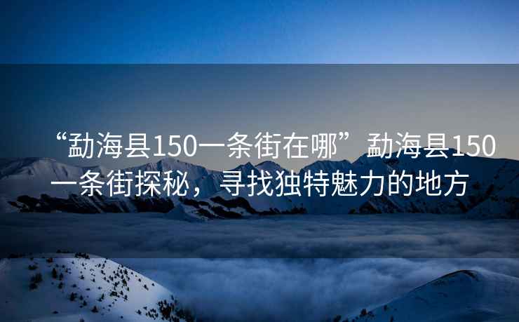 “勐海縣150一條街在哪”勐海縣150一條街探秘，尋找獨(dú)特魅力的地方