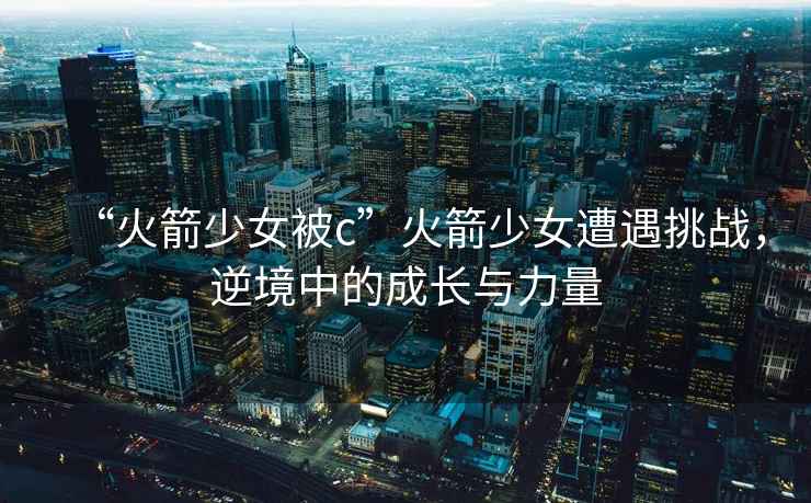 “火箭少女被c”火箭少女遭遇挑戰(zhàn)，逆境中的成長與力量