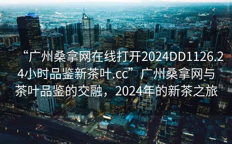 “廣州桑拿網在線打開2024DD1126.24小時品鑒新茶葉.cc”廣州桑拿網與茶葉品鑒的交融，2024年的新茶之旅