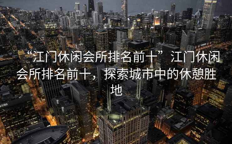“江門休閑會所排名前十”江門休閑會所排名前十，探索城市中的休憩勝地