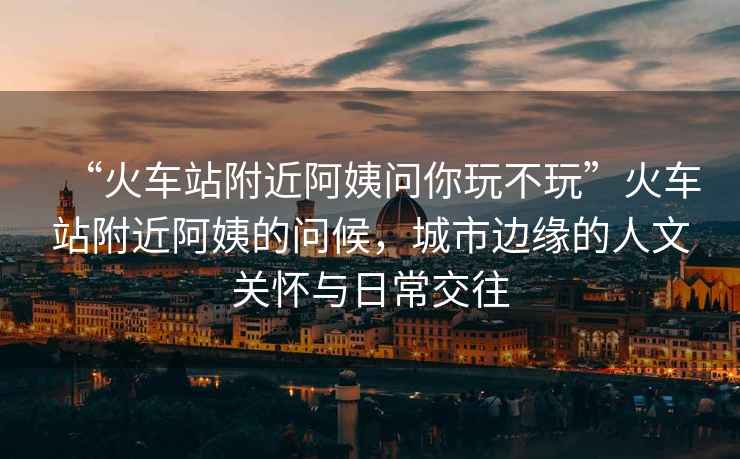 “火車站附近阿姨問你玩不玩”火車站附近阿姨的問候，城市邊緣的人文關懷與日常交往