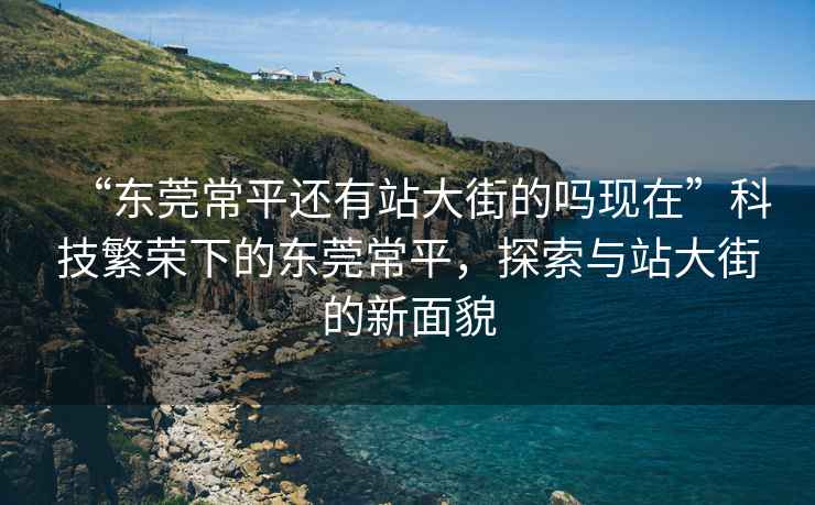 “東莞常平還有站大街的嗎現在”科技繁榮下的東莞常平，探索與站大街的新面貌