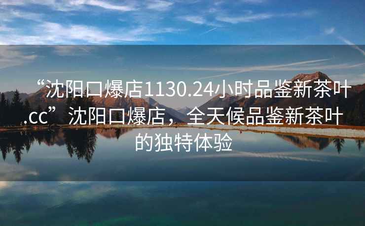 “沈陽口爆店1130.24小時品鑒新茶葉.cc”沈陽口爆店，全天候品鑒新茶葉的獨特體驗