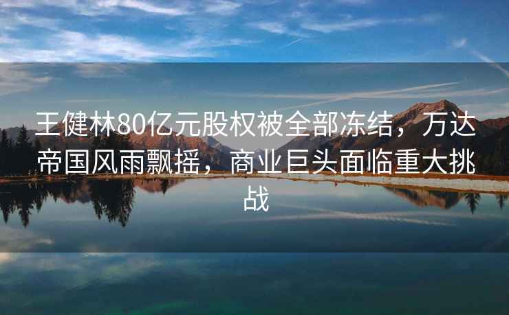 王健林80億元股權被全部凍結，萬達帝國風雨飄搖，商業巨頭面臨重大挑戰