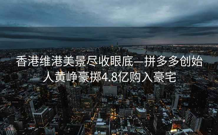 香港維港美景盡收眼底—拼多多創始人黃崢豪擲4.8億購入豪宅