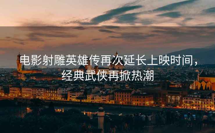 電影射雕英雄傳再次延長上映時間，經(jīng)典武俠再掀熱潮