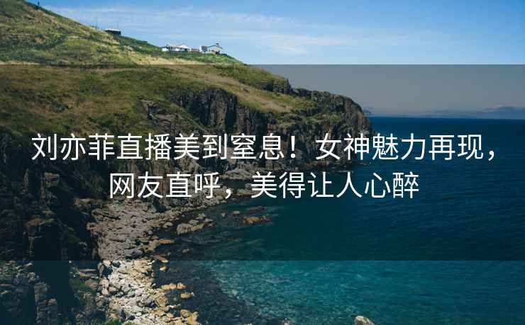 劉亦菲直播美到窒息！女神魅力再現(xiàn)，網(wǎng)友直呼，美得讓人心醉