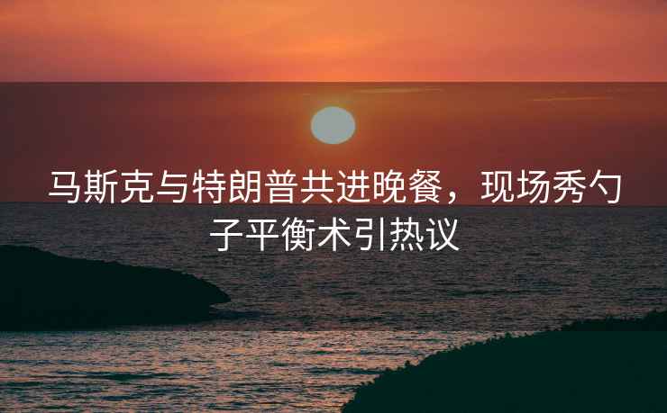 馬斯克與特朗普共進晚餐，現場秀勺子平衡術引熱議