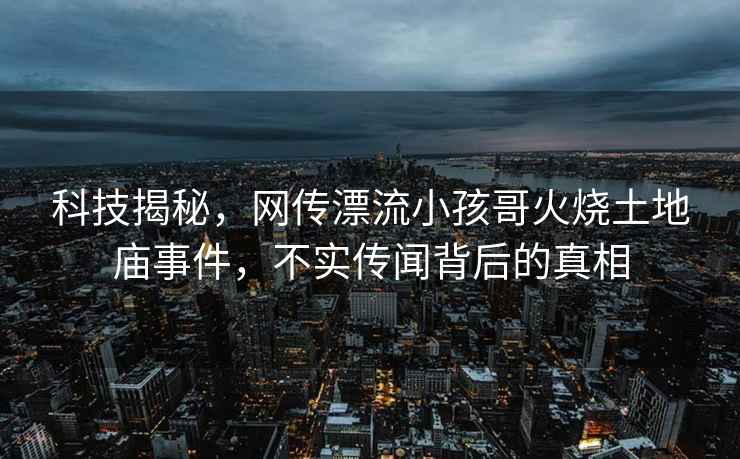 科技揭秘，網傳漂流小孩哥火燒土地廟事件，不實傳聞背后的真相