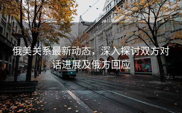 俄美關系最新動態，深入探討雙方對話進展及俄方回應
