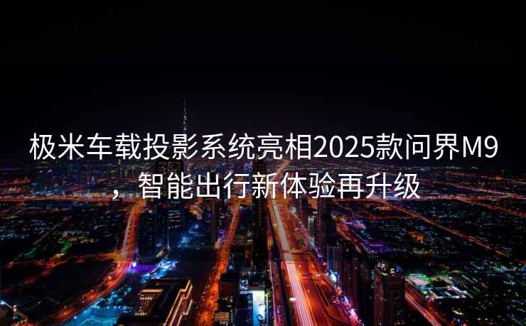 極米車載投影系統(tǒng)亮相2025款問界M9，智能出行新體驗再升級