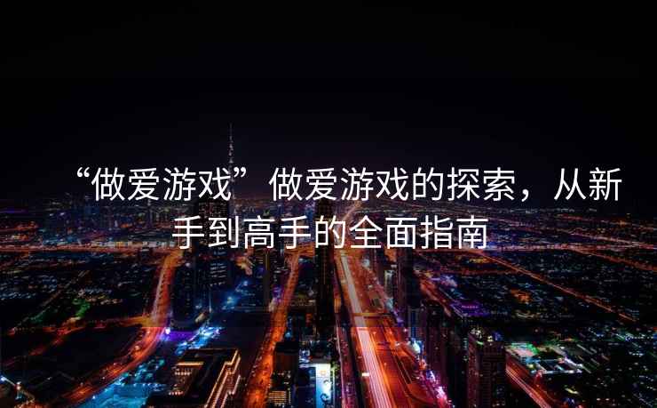 “做愛(ài)游戲”做愛(ài)游戲的探索，從新手到高手的全面指南