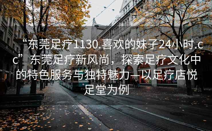 “東莞足療1130.喜歡的妹子24小時(shí).cc”東莞足療新風(fēng)尚，探索足療文化中的特色服務(wù)與獨(dú)特魅力—以足療店悅足堂為例