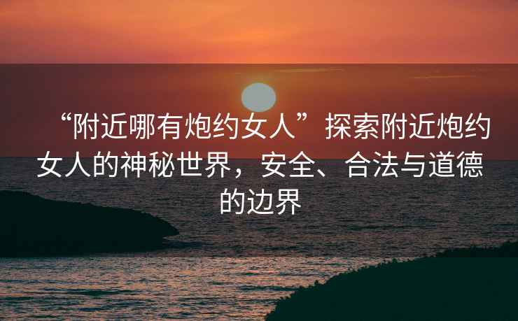 “附近哪有炮約女人”探索附近炮約女人的神秘世界，安全、合法與道德的邊界