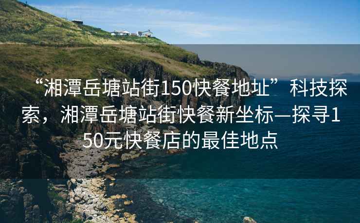 “湘潭岳塘站街150快餐地址”科技探索，湘潭岳塘站街快餐新坐標—探尋150元快餐店的最佳地點