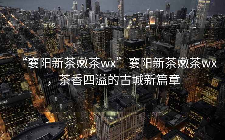 “襄陽新茶嫩茶wx”襄陽新茶嫩茶wx，茶香四溢的古城新篇章