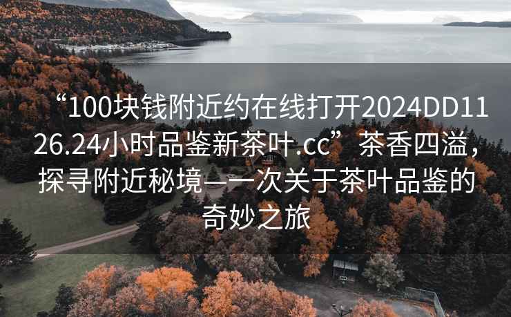 “100塊錢附近約在線打開2024DD1126.24小時品鑒新茶葉.cc”茶香四溢，探尋附近秘境—一次關于茶葉品鑒的奇妙之旅