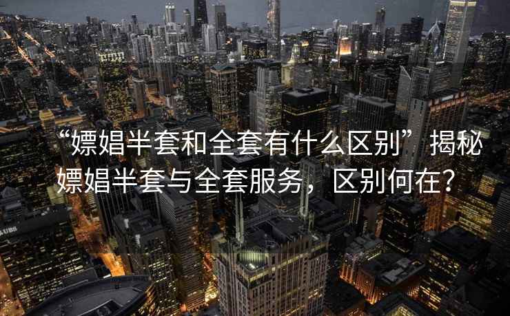 “嫖娼半套和全套有什么區(qū)別”揭秘嫖娼半套與全套服務(wù)，區(qū)別何在？