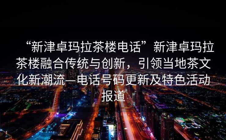 “新津卓瑪拉茶樓電話”新津卓瑪拉茶樓融合傳統與創新，引領當地茶文化新潮流—電話號碼更新及特色活動報道