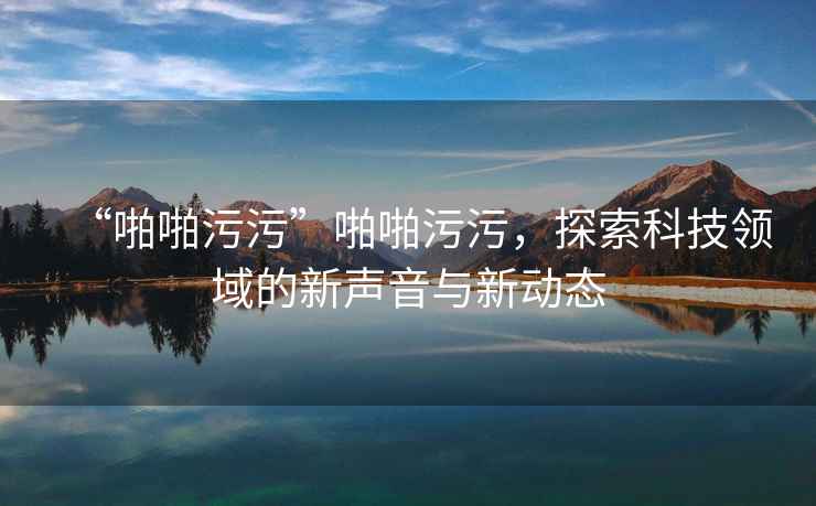 “啪啪污污”啪啪污污，探索科技領(lǐng)域的新聲音與新動(dòng)態(tài)