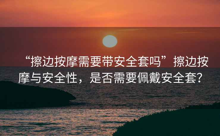 “擦邊按摩需要帶安全套嗎”擦邊按摩與安全性，是否需要佩戴安全套？