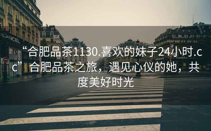 “合肥品茶1130.喜歡的妹子24小時(shí).cc”合肥品茶之旅，遇見心儀的她，共度美好時(shí)光