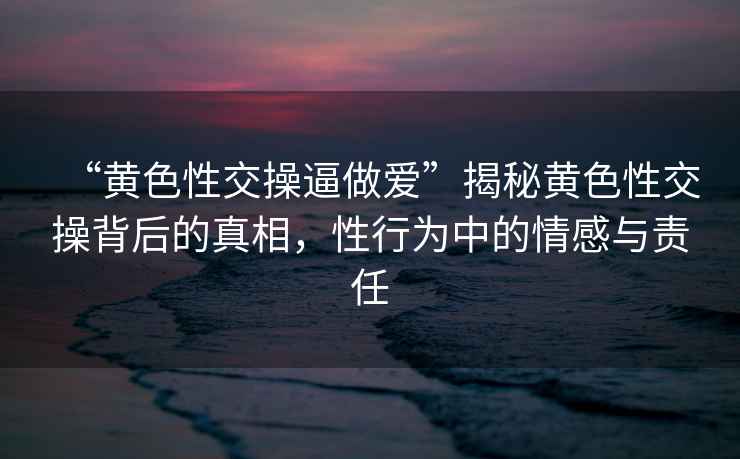 “黃色性交操逼做愛”揭秘黃色性交操背后的真相，性行為中的情感與責任