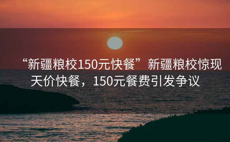 “新疆糧校150元快餐”新疆糧校驚現(xiàn)天價(jià)快餐，150元餐費(fèi)引發(fā)爭議