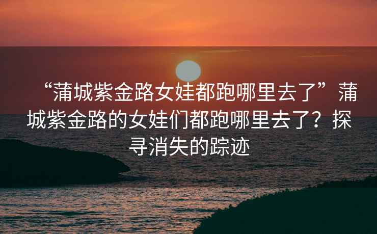 “蒲城紫金路女娃都跑哪里去了”蒲城紫金路的女娃們都跑哪里去了？探尋消失的蹤跡
