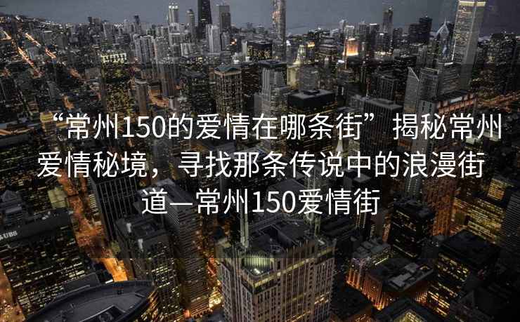 “常州150的愛情在哪條街”揭秘常州愛情秘境，尋找那條傳說中的浪漫街道—常州150愛情街