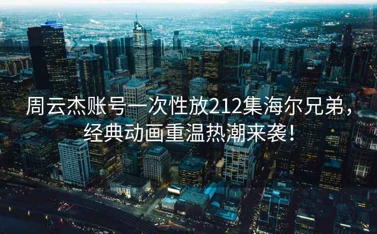 周云杰賬號一次性放212集海爾兄弟，經典動畫重溫熱潮來襲！
