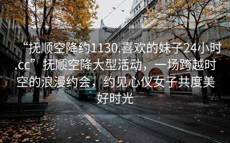 “撫順空降約1130.喜歡的妹子24小時.cc”撫順空降大型活動，一場跨越時空的浪漫約會，約見心儀女子共度美好時光