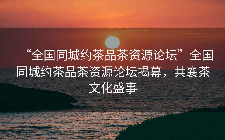 “全國同城約茶品茶資源論壇”全國同城約茶品茶資源論壇揭幕，共襄茶文化盛事