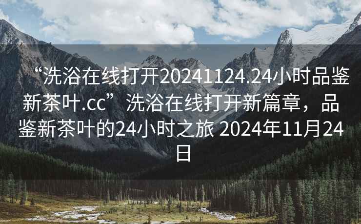 “洗浴在線打開20241124.24小時品鑒新茶葉.cc”洗浴在線打開新篇章，品鑒新茶葉的24小時之旅 2024年11月24日