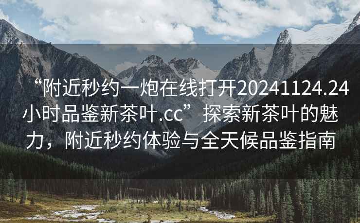 “附近秒約一炮在線打開20241124.24小時品鑒新茶葉.cc”探索新茶葉的魅力，附近秒約體驗與全天候品鑒指南