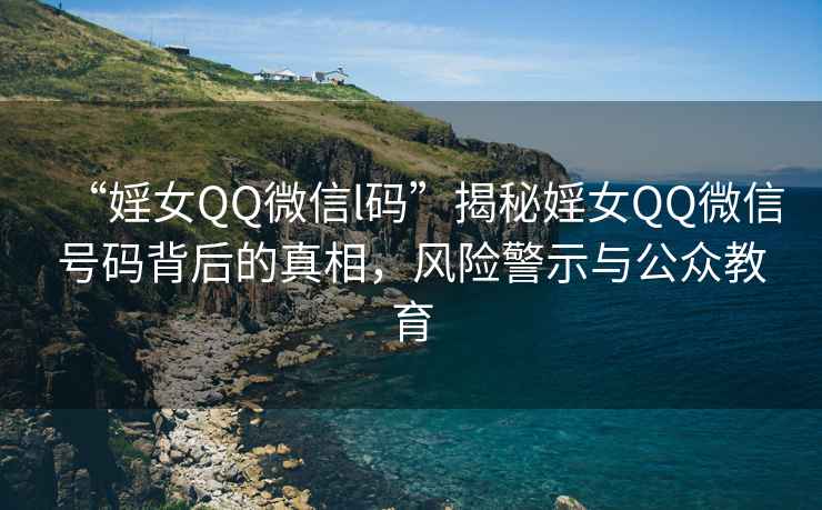 “婬女QQ微信l碼”揭秘婬女QQ微信號(hào)碼背后的真相，風(fēng)險(xiǎn)警示與公眾教育