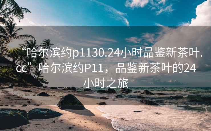 “哈爾濱約p1130.24小時品鑒新茶葉.cc”哈爾濱約P11，品鑒新茶葉的24小時之旅