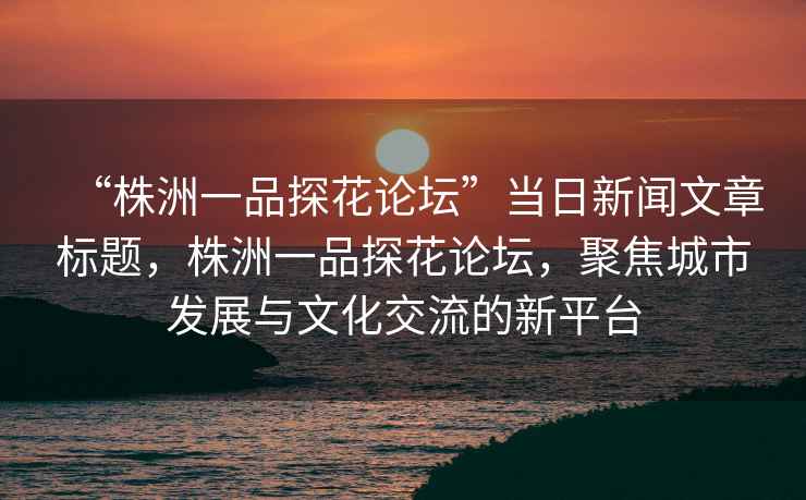 “株洲一品探花論壇”當日新聞文章標題，株洲一品探花論壇，聚焦城市發展與文化交流的新平臺