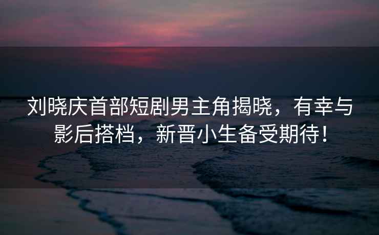 劉曉慶首部短劇男主角揭曉，有幸與影后搭檔，新晉小生備受期待！