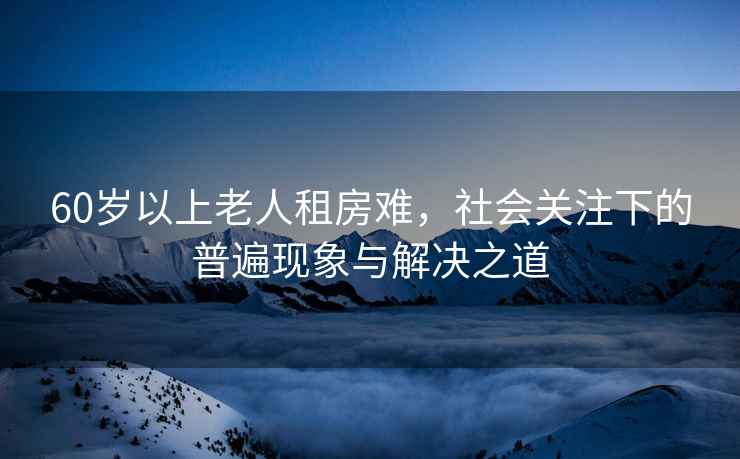 60歲以上老人租房難，社會關注下的普遍現象與解決之道