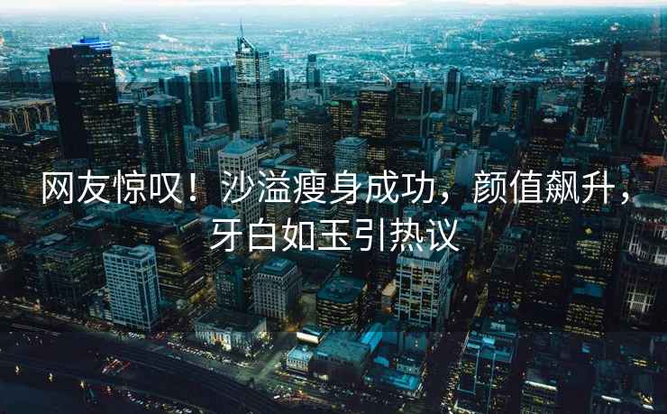 網(wǎng)友驚嘆！沙溢瘦身成功，顏值飆升，牙白如玉引熱議