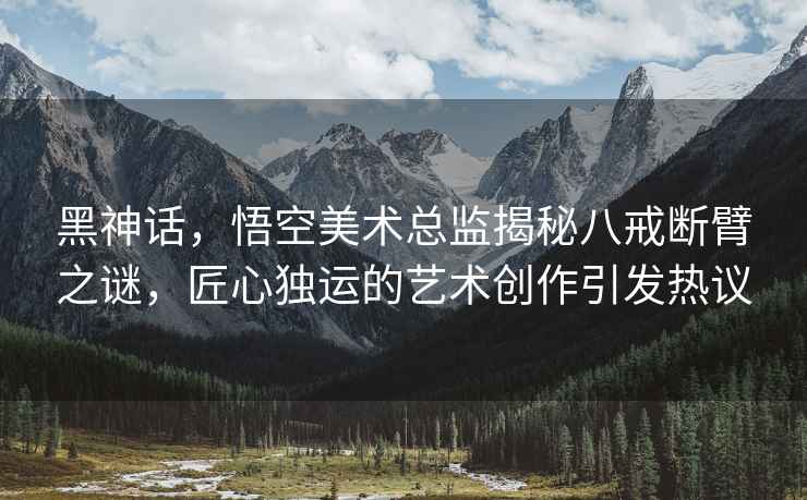 黑神話，悟空美術總監揭秘八戒斷臂之謎，匠心獨運的藝術創作引發熱議