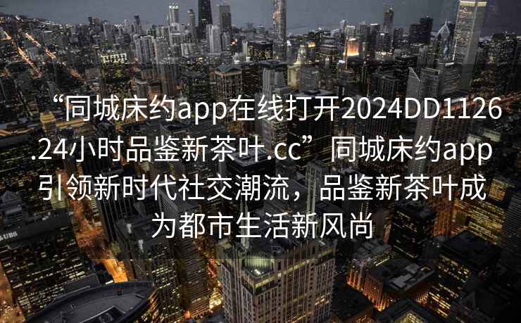 “同城床約app在線打開2024DD1126.24小時品鑒新茶葉.cc”同城床約app引領新時代社交潮流，品鑒新茶葉成為都市生活新風尚